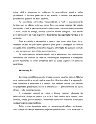 esteja hábil a ultrapassar os problemas de personalidade, papel e status
profissional. O iniciante pode decidir de antemão a devotar sua experiência
psicodélica a qualquer um dos 4 objetivos.
Na experiência extrovertida transcendental, o “self” é extasiantemente
fundido com os objetos externos, como flores ou outras pessoas. No estado
introvertido, o “self” é extasiantemente fundido com os processos internos de vida
— luzes, ondas de energia, eventos corporais, formas biológicas. Cada estado
pode ser negativo ao invés de positivo, dependendo da preparação individual e do
ambiente.
Para a experiência extrovertida, a pessoa deve trazer velas, fotos, livros,
incensos, música ou passagens gravadas para guiar a percepção na direção
desejada. Uma experiência introvertida requer a eliminação de qualquer estimulo
— sem luz, sem som, sem cheiro, sem movimento.
Se muitas pessoas estão na sessão juntos, eles devem pelo menos estar
conscientes dos objetivos de cada um. Manipulações inesperadas e indesejadas
podem facilmente se tornar armadilhas para os outros viajantes em delusões
paranóicas.
PREPARAÇÃO
Químicos psicodélicos não são drogas no senso usual da palavra. Não há
uma reação somática ou psicológica específica. Quanto melhor é a preparação,
mais extasiante e reveladora é a sessão. Nas sessões iniciais com pessoas
despreparadas, preparação pessoal e ambientação — particularmente as ações
alheias — são mais importantes.
A preparação pessoal se refere à história pessoal, tolerância da
personalidade, ao tipo de pessoa que você é. Seus medos, seus desejos, seus
conflitos, culpas, paixões secretas, determinam como você interpreta e manuseia
qualquer experiência psicodélica.
Talvez o mais importante sejam os mecanismos de reflexo, as defesas,
manobras protetoras tipicamente empregadas quando lidando com a ansiedade. A
 
