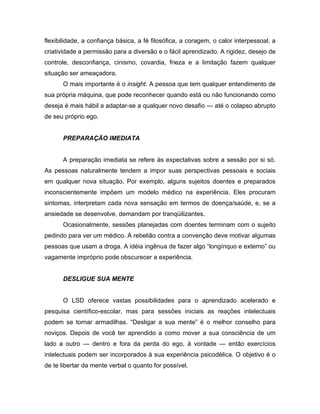 flexibilidade, a confiança básica, a fé filosófica, a coragem, o calor interpessoal, a
criatividade a permissão para a diversão e o fácil aprendizado. A rigidez, desejo de
controle, desconfiança, cinismo, covardia, frieza e a limitação fazem qualquer
situação ser ameaçadora.
O mais importante é o insight. A pessoa que tem qualquer entendimento de
sua própria máquina, que pode reconhecer quando está ou não funcionando como
deseja é mais hábil a adaptar-se a qualquer novo desafio — até o colapso abrupto
de seu próprio ego.
PREPARAÇÃO IMEDIATA
A preparação imediata se refere às expectativas sobre a sessão por si só.
As pessoas naturalmente tendem a impor suas perspectivas pessoais e sociais
em qualquer nova situação. Por exemplo, alguns sujeitos doentes e preparados
inconscientemente impõem um modelo médico na experiência. Eles procuram
sintomas, interpretam cada nova sensação em termos de doença/saúde, e, se a
ansiedade se desenvolve, demandam por tranqüilizantes.
Ocasionalmente, sessões planejadas com doentes terminam com o sujeito
pedindo para ver um médico. A rebelião contra a convenção deve motivar algumas
pessoas que usam a droga. A idéia ingênua de fazer algo “longínquo e externo” ou
vagamente impróprio pode obscurecer a experiência.
DESLIGUE SUA MENTE
O LSD oferece vastas possibilidades para o aprendizado acelerado e
pesquisa científico-escolar, mas para sessões iniciais as reações intelectuais
podem se tornar armadilhas. “Desligar a sua mente” é o melhor conselho para
noviços. Depois de você ter aprendido a como mover a sua consciência de um
lado a outro — dentro e fora da perda do ego, à vontade — então exercícios
intelectuais podem ser incorporados à sua experiência psicodélica. O objetivo é o
de te libertar da mente verbal o quanto for possível.
 
