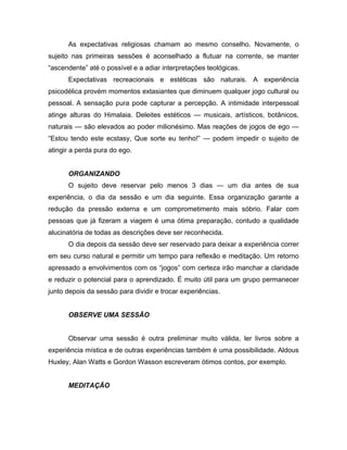 As expectativas religiosas chamam ao mesmo conselho. Novamente, o
sujeito nas primeiras sessões é aconselhado a flutuar na corrente, se manter
“ascendente” até o possível e a adiar interpretações teológicas.
Expectativas recreacionais e estéticas são naturais. A experiência
psicodélica provém momentos extasiantes que diminuem qualquer jogo cultural ou
pessoal. A sensação pura pode capturar a percepção. A intimidade interpessoal
atinge alturas do Himalaia. Deleites estéticos — musicais, artísticos, botânicos,
naturais — são elevados ao poder milionésimo. Mas reações de jogos de ego —
“Estou tendo este ecstasy, Que sorte eu tenho!” — podem impedir o sujeito de
atingir a perda pura do ego.
ORGANIZANDO
O sujeito deve reservar pelo menos 3 dias — um dia antes de sua
experiência, o dia da sessão e um dia seguinte. Essa organização garante a
redução da pressão externa e um comprometimento mais sóbrio. Falar com
pessoas que já fizeram a viagem é uma ótima preparação, contudo a qualidade
alucinatória de todas as descrições deve ser reconhecida.
O dia depois da sessão deve ser reservado para deixar a experiência correr
em seu curso natural e permitir um tempo para reflexão e meditação. Um retorno
apressado a envolvimentos com os “jogos” com certeza irão manchar a claridade
e reduzir o potencial para o aprendizado. É muito útil para um grupo permanecer
junto depois da sessão para dividir e trocar experiências.
OBSERVE UMA SESSÃO
Observar uma sessão é outra preliminar muito válida, ler livros sobre a
experiência mística e de outras experiências também é uma possibilidade. Aldous
Huxley, Alan Watts e Gordon Wasson escreveram ótimos contos, por exemplo.
MEDITAÇÃO
 