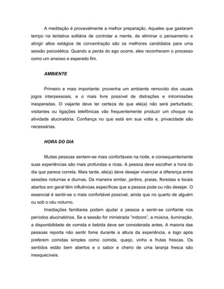 A meditação é provavelmente a melhor preparação. Aqueles que gastaram
tempo na tentativa solitária de controlar a mente, de eliminar o pensamento e
atingir altos estágios de concentração são os melhores candidatos para uma
sessão psicodélica. Quando a perda do ego ocorre, eles reconhecem o processo
como um ansioso e esperado fim.
AMBIENTE
Primeiro e mais importante: provenha um ambiente removido dos usuais
jogos interpessoais, e o mais livre possível de distrações e intromissões
inesperadas. O viajante deve ter certeza de que ele(a) não será perturbado;
visitantes ou ligações telefônicas vão frequentemente produzir um choque na
atividade alucinatória. Confiança no que está em sua volta e, privacidade são
necessárias.
HORA DO DIA
Muitas pessoas sentem-se mais confortáveis na noite, e consequentemente
suas experiências são mais profundas e ricas. A pessoa deve escolher a hora do
dia que parece correta. Mais tarde, ele(a) deve desejar vivenciar a diferença entre
sessões noturnas e diurnas. De maneira similar, jardins, praias, florestas e locais
abertos em geral têm influências específicas que a pessoa pode ou não desejar. O
essencial é sentir-se o mais confortável possível, ainda que no quarto de alguém
ou sob o céu noturno.
Imediações familiares podem ajudar a pessoa a sentir-se confiante nos
períodos alucinatórios. Se a sessão for ministrada “indoors”, a música, iluminação,
a disponibilidade de comida e bebida deve ser considerada antes. A maioria das
pessoas reporta não sentir fome durante a altura da experiência, e logo após
preferem comidas simples como comida, queijo, vinho e frutas frescas. Os
sentidos estão bem abertos e o sabor e cheiro de uma laranja fresca são
inesquecíveis.
 