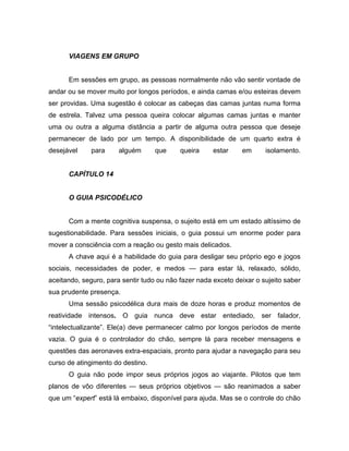 VIAGENS EM GRUPO
Em sessões em grupo, as pessoas normalmente não vão sentir vontade de
andar ou se mover muito por longos períodos, e ainda camas e/ou esteiras devem
ser providas. Uma sugestão é colocar as cabeças das camas juntas numa forma
de estrela. Talvez uma pessoa queira colocar algumas camas juntas e manter
uma ou outra a alguma distância a partir de alguma outra pessoa que deseje
permanecer de lado por um tempo. A disponibilidade de um quarto extra é
desejável para alguém que queira estar em isolamento.
CAPÍTULO 14
O GUIA PSICODÉLICO
Com a mente cognitiva suspensa, o sujeito está em um estado altíssimo de
sugestionabilidade. Para sessões iniciais, o guia possui um enorme poder para
mover a consciência com a reação ou gesto mais delicados.
A chave aqui é a habilidade do guia para desligar seu próprio ego e jogos
sociais, necessidades de poder, e medos — para estar lá, relaxado, sólido,
aceitando, seguro, para sentir tudo ou não fazer nada exceto deixar o sujeito saber
sua prudente presença.
Uma sessão psicodélica dura mais de doze horas e produz momentos de
reatividade intensos. O guia nunca deve estar entediado, ser falador,
“intelectualizante”. Ele(a) deve permanecer calmo por longos períodos de mente
vazia. O guia é o controlador do chão, sempre lá para receber mensagens e
questões das aeronaves extra-espaciais, pronto para ajudar a navegação para seu
curso de atingimento do destino.
O guia não pode impor seus próprios jogos ao viajante. Pilotos que tem
planos de vôo diferentes — seus próprios objetivos — são reanimados a saber
que um “expert” está lá embaixo, disponível para ajuda. Mas se o controle do chão
 