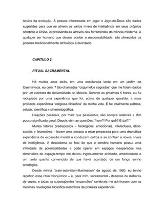 óbvios da evolução. À pessoa interessada em jogar o Jogo-de-Deus são dadas
sugestões para que se ativem os vários níveis de inteligência em seus próprios
cérebros e DNAs, expressando-as através das ferramentas da ciência moderna. A
qualquer ser humano que deseje aceitar a responsabilidade, são oferecidos os
poderes tradicionalmente atribuídos à divindade.
CAPÍTULO 2
RITUAL SACRAMENTAL
Há muitos anos atrás, em uma ensolarada tarde em um jardim de
Cuernavaca, eu comi 7 tão-chamados “cogumelos sagrados” que me foram dados
por um cientista da Universidade do México. Durante as próximas 5 horas, eu fui
rodopiado por uma experiência que foi, acima de qualquer questão, a mais
profunda experiência “religiosa-filosófica” de minha vida. E foi totalmente elétrica,
celular, científica e cinematográfica.
Reações pessoais, por mais que passionais, são sempre relativas e têm
pouco significado geral. Depois vêm as questões, “hum?! Por quê? E dai?!”
Muitos fatores predispostos – fisiológicos, emocionais, intelectuais, ético-
sociais e financeiros – levam uma pessoa a estar preparada para uma dramática
experiência de expansão mental e conduzem outros a se contrair a novos níveis
de inteligência. A descoberta do fato de que o cérebro humano possui uma
infinidade de potencialidades e pode operar em espaços inesperados nas
dimensões do espaço-tempo me deixou ingenuamente animado, amedrontado e
um tanto quanto convencido de que havia acordado de um longo sonho
ontológico.
Desde minha “brain-activation-illumination” de agosto de 1960, eu tenho
repetido esse ritual bioquímico – e, para mim, sacramental - dezenas de milhares
de vezes, e todas as subseqüentes “expansões” cerebrais me admiraram com as
mesmas revelações filosófico-científicas da primeira experiência.
 