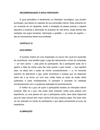 RECOMPENSANDO A NOVA PROFISSÃO
O guia psicodélico é literalmente um libertador neurológico, que provém
iluminação, que liberta os viajantes de sua escravidão interna. Estar presente em
um momento de um despertar, dividir a revelação do êxtase quando o viajante
descobre a surpresa e admiração do processo de vida divino, longe demais das
ambições dos jogos terrestres. Admiração e gratidão — ao invés de orgulho —
são as recompensas dessa nova profissão.
CAPÍTULO 15
EGO-PERDA*
O sucesso implica em uma preparação um pouco não usual em expansão
de consciência, mas também jogar o jogo tão calmamente e cheio de compaixão
— um bom carma — pela parte do participante. Se o participante pode ver e
agarrar a idéia da mente vazia tão cedo quanto o guia revelar — isso significa
dizer, se ele(a) tem o poder de morrer conscientemente — e, no momento
supremo de abandonar o ego, puder reconhecer o ecstasy que vai despontar
sobre ele e se tornar um com isso, então todos os laços de ilusão serão
quebrados à parte imediatamente. O sonhador é acordado na realidade
simultaneamente com o a poderosa realização do reconhecimento.
É melhor se o guru de quem o participante recebeu as instruções estiver
presente. Mas se o guru não puder estar presente, então outra pessoa com
experiência, ou uma pessoa em que o participante confia, deve estar disponível
para ler esse manual sem impor nenhum de seus próprios jogos. Por esse meio
vai ser colocado na mente do participante o que ele(a) previamente já ouviu da
experiência.
ILUMINAÇÃO
 