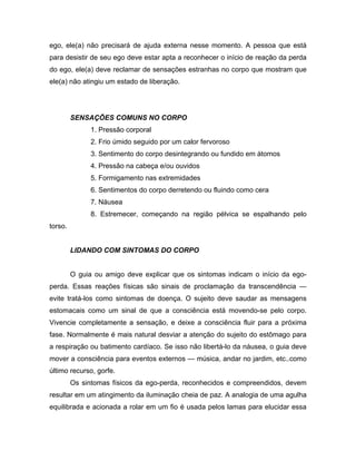 ego, ele(a) não precisará de ajuda externa nesse momento. A pessoa que está
para desistir de seu ego deve estar apta a reconhecer o início de reação da perda
do ego, ele(a) deve reclamar de sensações estranhas no corpo que mostram que
ele(a) não atingiu um estado de liberação.
SENSAÇÕES COMUNS NO CORPO
1. Pressão corporal
2. Frio úmido seguido por um calor fervoroso
3. Sentimento do corpo desintegrando ou fundido em átomos
4. Pressão na cabeça e/ou ouvidos
5. Formigamento nas extremidades
6. Sentimentos do corpo derretendo ou fluindo como cera
7. Náusea
8. Estremecer, começando na região pélvica se espalhando pelo
torso.
LIDANDO COM SINTOMAS DO CORPO
O guia ou amigo deve explicar que os sintomas indicam o início da ego-
perda. Essas reações físicas são sinais de proclamação da transcendência —
evite tratá-los como sintomas de doença. O sujeito deve saudar as mensagens
estomacais como um sinal de que a consciência está movendo-se pelo corpo.
Vivencie completamente a sensação, e deixe a consciência fluir para a próxima
fase. Normalmente é mais natural desviar a atenção do sujeito do estômago para
a respiração ou batimento cardíaco. Se isso não libertá-lo da náusea, o guia deve
mover a consciência para eventos externos — música, andar no jardim, etc..como
último recurso, gorfe.
Os sintomas físicos da ego-perda, reconhecidos e compreendidos, devem
resultar em um atingimento da iluminação cheia de paz. A analogia de uma agulha
equilibrada e acionada a rolar em um fio é usada pelos lamas para elucidar essa
 