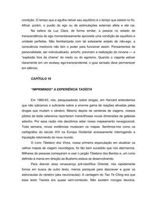 condição. O tempo que a agulha retiver seu equilíbrio é o tempo que estará no fio.
Afinal, porém, o puxão do ego ou de estimulações externas afeta e ela cai.
Na esfera da Luz Clara, de forma similar, a pessoa no estado de
transcendência do ego momentaneamente aproveita uma condição de equilíbrio e
unidade perfeitas. Não familiarizada com tal extasiante estado de não-ego, a
consciência medíocre não tem o poder para funcionar assim. Pensamentos de
personalidade, ser individualizado, amorfo, previnem a realização do nirvana — a
“explosão fora da chama” do medo ou do egoísmo. Quando o viajante estiver
claramente em um ecstasy ego-transcendental, o guia sensato deve permanecer
em silêncio.
CAPÍTULO 16
“IMPRIMINDO” A EXPERIÊNCIA TAOÍSTA
Em 1960-63, nós, pesquisadores sobre drogas, em Harvard entendemos
que não sabíamos o suficiente sobre a enorme gama de reações ativadas pelas
drogas que mudam o cérebro. Mesmo depois de centenas de viagens, nossos
pilotos de teste veteranos reportaram maravilhosas novas dimensões de galáxias
adentro. Por essa razão nós decidimos adiar nosso mapeamento navegacional.
Toda semana, novas evidências mudavam os mapas. Sentimos-nos como os
cartógrafos do século XVI na Europa Ocidental ansiosamente interrogando a
tripulação retornando do novo mundo.
O Livro Tibetano dos Vivos, nossa primeira especulação em atualizar os
velhos mapas de viagem neurológica, foi tão bem sucedido que nos alarmamos.
Milhares de pessoas começaram a usar o jargão Tibetano dos Bardos e, um rumo
definido à mania em direção ao Budismo estava se desenvolvendo.
Para desviar essa renascença pré-científica Oriental, nós rapidamente
fomos em busca de outro texto, menos paroquial para descrever e guiar os
astronautas do cérebro (aka neuronautas). A vantagem do Tao Te Ching era que
esse texto Taoista era quase sem-conteúdo. Não existem monges devotos,
 