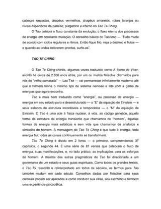 cabeças raspadas, chapéus vermelhos, chapéus amarelos, robes laranjas ou
níveis específicos de paraíso, purgatório e inferno no Tao Te Ching.
O Tao celebra o fluxo constante da evolução, o fluxo eterno dos processos
de energia em constante mutação. O conselho básico do Taoísmo — “Tudo muda
de acordo com ciclos regulares e ritmos. Então fique frio, veja o declínio e flutue —
e quando as ondas estiverem prontas, surfe-as”.
TAO TE CHING
O Tao Te Ching chinês, algumas vezes traduzido como A forma de Viver,
escrito há cerca de 2.600 anos atrás, por um ou muitos filósofos chamados para
nós de “velho camarada” — Lao Tsé — vai permanecer infinitamente moderno até
que o homem tenha o mesmo tipo de sistema nervoso e lide com a gama de
energias que agora encontra.
Tao é mais bem traduzido como “energia”, ou processo de energia —
energia em seu estado puro e desestruturado — o “E” da equação de Einstein — e
seus estados de estrutura incontáveis e temporários — o “M” da equação de
Einstein. O Tao é uma ode à física nuclear, à vida, ao código genético, àquela
forma de estrutura de energia transiente que chamamos de “homem”, àquelas
formas de energia mais estáticas e sem vida que chamamos de artefatos e
símbolos do homem. A mensagem do Tao Te Ching é que tudo é energia, toda
energia flui; todas as coisas continuamente se transformam.
Tao Te Ching é divido em 2 livros — o primeiro, compreendendo 37
capítulos, o segundo 44. É uma série de 81 versos que celebram o fluxo de
energia, suas manifestações, e, no lado prático, as implicações para os esforços
do homem. A maioria dos sutras pragmáticos do Tao foi direcionada a um
governante de um estado e seus guias espirituais. Como todos os grandes textos,
o Tao foi reescrito e reinterpretado em todos os séculos, os termos para Tao
também mudam em cada século. Conselhos dados por filósofos para seus
cardeais podem ser aplicados a como conduzir sua casa, seu escritório e também
uma experiência psicodélica.
 