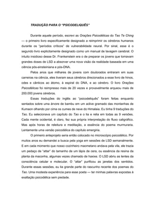 TRADUÇÃO PARA O “PSICODELIQUÊS”
Durante aquele período, escrevi as Orações Psicodélicas do Tao Te Ching
— o primeiro livro especificamente designado a reimprimir os cérebros humanos
durante os “períodos críticos” de vulnerabilidade neural. Por sinal, esse é o
segundo livro explicitamente designado como um manual de lavagem cerebral. O
intuito insidioso desse Dr. Frankenstein era o de preparar os jovens que tomavam
grandes doses de LSD a absorver uma nova visão da realidade baseada em uma
ciência pós-einsteiniana e pós-DNA.
Pelos anos que milhares de jovens com doutorados entraram em suas
carreiras na ciência, eles tiveram seus cérebros direcionados a esse livro de hinos,
odes e cânticos ao átomo, à espiral do DNA, e ao cérebro. O livro Orações
Psicodélicas foi reimpresso mais de 20 vezes e provavelmente arqueou mais de
200.000 jovens cérebros.
Essas traduções do inglês ao “psicodeliquês” foram feitas enquanto
sentados sobre uma árvore de bambu em um aclive gramado das montanhas de
Kumaon olhando por cima os cumes de neve do Himalaia. Eu tinha 9 traduções do
Tao. Eu selecionava um capítulo do Tao e o lia e relia em todas as 9 versões.
Cada mente ocidental, é claro, fez sua própria interpretação do fluxo caligráfico.
Mas após horas de releitura e meditação, a essência do poema murmuraria.
Lentamente uma versão psicodélica do capítulo emergiria.
O primeiro anteprojeto seria então colocado no microscópio psicodélico. Por
muitos anos eu demandei a busca pela yoga em sessões de LSD semanalmente.
E em cada momento que nosso cozinheiro maometano andava pela vila, ele trazia
um pedaço de “attar” do tamanho de um lápis de cera, ou essência da resina da
planta da maconha, algumas vezes chamado de haxixe. O LSD abriu as lentes da
consciência celular e molecular. O “attar” purificou as janelas dos sentidos.
Durante essas sessões, eu lia grande parte do rascunho recente dos poemas do
Tao. Uma modesta experiência para esse poeta — ter minhas palavras expostas à
exaltação psicodélica sem piedade.
 