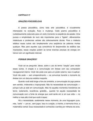 CAPÍTULO 17
ORAÇÕES PSICODÉLICAS
A poesia psicodélica, como toda arte psicodélica, é crucialmente
interessada na evolução, fluxo e mudança. Cada poema psicodélico é
cuidadosamente costurado para um certo momento na seqüência da sessão. Uma
pureza e simplicidade de ouro são importantes para o “ligado”, afloramentos
intelectuais e pirotecnias verbais são dolorosamente óbvias. Para o intelecto
estático esses sutras são simplesmente uma seqüência de palavras mortas
qualquer. Mas para aqueles cuja consciência foi desprendida da estática das
impressões, essas orações podem se tornar brechas precisas de energia em
tremor com um significado indizível.
PORQUE ORAÇÕES?
Você vai se perguntar, talvez, sobre o uso do termo “oração” para rotular
esses sutras. A oração é a comunicação em êxtase com seu computador
navegacional interno. Você não pode orar para um poder externo; isso é suplicar.
Você não pode — sem arrependimento — se comunicar durante o momento do
êxtase com um discurso estático maçante.
Quando você está longe e fora de símbolos, a comunicação do jogo parece
sem sentido, irrelevante e inapropriada. Não há necessidade de comunicação —
porque tudo já está em comunicação. Mas há aqueles momentos transitórios de
terror, isolamento, reverência, gratidão... quando há aquela necessidade de
comunicação com a fonte de energia que você sente em si em sua volta — no
melhor e mais alto nível que você é capaz.
Há a necessidade, exatamente nesse momento, de uma linguagem pura,
reta, ”certa” — por.ex., sem jogos. Isso é a oração, o mantra, a harmonia lírica, a
matemática verbal. Essa necessidade é conhecida e sentida por milhares de anos.
 