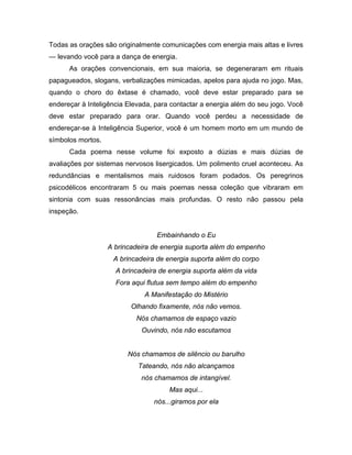 Todas as orações são originalmente comunicações com energia mais altas e livres
— levando você para a dança de energia.
As orações convencionais, em sua maioria, se degeneraram em rituais
papagueados, slogans, verbalizações mimicadas, apelos para ajuda no jogo. Mas,
quando o choro do êxtase é chamado, você deve estar preparado para se
endereçar à Inteligência Elevada, para contactar a energia além do seu jogo. Você
deve estar preparado para orar. Quando você perdeu a necessidade de
endereçar-se à Inteligência Superior, você é um homem morto em um mundo de
símbolos mortos.
Cada poema nesse volume foi exposto a dúzias e mais dúzias de
avaliações por sistemas nervosos lisergicados. Um polimento cruel aconteceu. As
redundâncias e mentalismos mais ruidosos foram podados. Os peregrinos
psicodélicos encontraram 5 ou mais poemas nessa coleção que vibraram em
sintonia com suas ressonâncias mais profundas. O resto não passou pela
inspeção.
Embainhando o Eu
A brincadeira de energia suporta além do empenho
A brincadeira de energia suporta além do corpo
A brincadeira de energia suporta além da vida
Fora aqui flutua sem tempo além do empenho
A Manifestação do Mistério
Olhando fixamente, nós não vemos.
Nós chamamos de espaço vazio
Ouvindo, nós não escutamos
Nós chamamos de silêncio ou barulho
Tateando, nós não alcançamos
nós chamamos de intangível.
Mas aqui...
nós...giramos por ela
 