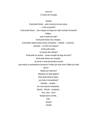 Arco-Iris
O Cakra do Coração
Scarlet,
Você pode flutuar... pelo universo do seu corpo...
e não se perder?
Você pode flutuar... com sangue em fogo por cada corredor de tecido?
Latejar...
para o pulso da vida?
Você pode deixar seu coração...
te bombear abaixo pelos túneis vermelhos...? Radiar... avolumar...
penetrar... no ritmo do choque?
Você pode andar...
no quarto das células?
Você pode se centrar... nesse coração de fogo de amor?
Você pode deixar seu coração...
se tornar a casa-de-bombas central
para todos os sentimentos humanos? Pulsar por todo amor? Bater por toda
pena?
Radiar por toda dor?
Baquear por toda alegria?
Você pode deixá-lo bater...
por toda a humanidade?
Explodir... sangrar...
em uma quente compaixão...
fluindo... fluindo... pulsando...
fora...fora....fora?
Sangre para a morte...
vida...
sangue
Scarlet
 