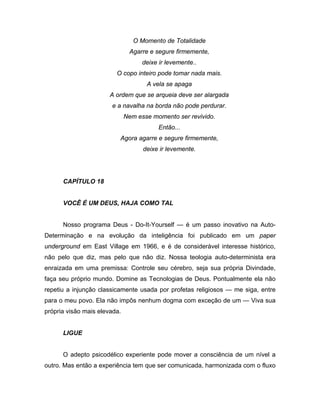 O Momento de Totalidade
Agarre e segure firmemente,
deixe ir levemente..
O copo inteiro pode tomar nada mais.
A vela se apaga
A ordem que se arqueia deve ser alargada
e a navalha na borda não pode perdurar.
Nem esse momento ser revivido.
Então...
Agora agarre e segure firmemente,
deixe ir levemente.
CAPÍTULO 18
VOCÊ É UM DEUS, HAJA COMO TAL
Nosso programa Deus - Do-It-Yourself — é um passo inovativo na Auto-
Determinação e na evolução da inteligência foi publicado em um paper
underground em East Village em 1966, e é de considerável interesse histórico,
não pelo que diz, mas pelo que não diz. Nossa teologia auto-determinista era
enraizada em uma premissa: Controle seu cérebro, seja sua própria Divindade,
faça seu próprio mundo. Domine as Tecnologias de Deus. Pontualmente ela não
repetiu a injunção classicamente usada por profetas religiosos — me siga, entre
para o meu povo. Ela não impôs nenhum dogma com exceção de um — Viva sua
própria visão mais elevada.
LIGUE
O adepto psicodélico experiente pode mover a consciência de um nível a
outro. Mas então a experiência tem que ser comunicada, harmonizada com o fluxo
 