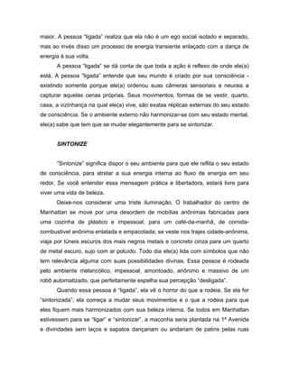 maior. A pessoa “ligada” realiza que ela não é um ego social isolado e separado,
mas ao invés disso um processo de energia transiente enlaçado com a dança de
energia à sua volta.
A pessoa “ligada” se dá conta de que toda a ação é reflexo de onde ele(a)
está. A pessoa “ligada” entende que seu mundo é criado por sua consciência -
existindo somente porque ele(a) ordenou suas câmeras sensoriais e neurais a
capturar aquelas cenas próprias. Seus movimentos, formas de se vestir, quarto,
casa, a vizinhança na qual ele(a) vive, são exatas réplicas externas do seu estado
de consciência. Se o ambiente externo não harmonizar-se com seu estado mental,
ele(a) sabe que tem que se mudar elegantemente para se sintonizar.
SINTONIZE
“Sintonize” significa dispor o seu ambiente para que ele reflita o seu estado
de consciência, para atrelar a sua energia interna ao fluxo de energia em seu
redor. Se você entender essa mensagem prática e libertadora, estará livre para
viver uma vida de beleza.
Deixe-nos considerar uma triste iluminação. O trabalhador do centro de
Manhattan se move por uma desordem de mobílias anônimas fabricadas para
uma cozinha de plástico e impessoal, para um café-da-manhã, de comida-
combustível anônima enlatada e empacotada; se veste nos trajes cidade-anônima,
viaja por túneis escuros dos mais negros metais e concreto cinza para um quarto
de metal escuro, sujo com ar poluído. Todo dia ele(a) lida com símbolos que não
tem relevância alguma com suas possibilidades divinas. Essa pessoa é rodeada
pelo ambiente melancólico, impessoal, amontoado, anônimo e massivo de um
robô automatizado, que perfeitamente espelha sua percepção “desligada”.
Quando essa pessoa é “ligada”, ela vê o horror do que a rodeia. Se ela for
“sintonizada”, ela começa a mudar seus movimentos e o que a rodeia para que
eles fiquem mais harmonizados com sua beleza interna. Se todos em Manhattan
estivessem para se “ligar” e “sintonizar”, a maconha seria plantada na 1ª Avenida
e divindades sem laços e sapatos dançariam ou andariam de patins pelas ruas
 