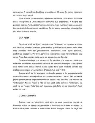 sem carros. A consciência Ecológica emergiria em 25 anos. Os peixes nadariam
no Hudson limpo e azul.
Toda ação de um ser humano reflete seu estado de consciência. Por conta
disso, toda pessoa é uma artista que comunica sua experiência. A maioria das
pessoas nao são “sintonizadas” conscientemente. Eles vivenciam isso apenas em
termos de símbolos cansados e estáticos. Sendo assim, suas ações e imediações
são arte robotizada e morta.
CAIA FORA
Depois de você se “ligar”, você deve se “sintonizar” — começar a mudar
sua forma de se vestir, sua casa, para refletir a grandiosa glória de sua visão. Mas
esse processo deve ser graciosamente harmonioso. Sem ações abruptas,
destrutivas e rebeldes. Por favor, comece a se sintonizar pelos movimentos do seu
corpo. Ande, fale, coma e beba como um alegre deus-da-floresta.
Então mude o lugar que você mora. Se você tem que morar na cidade por
toda vida, arrume seu apartamento para que ele se torne um templo. O seu quarto
deve refletir uma beleza eterna. Cada objeto deve fazer imediato sentido aos
órgãos sensoriais de um visitante do 6º século A.C ao 21º D.C.
Quando você fez do seu corpo um templo sagrado e do seu apartamento
uma cabine sedutora navegacional em uma embarcação do século XXI, você está
pronto para mudar os largos compromissos sociais. Não “caia fora” até você ter se
“sintonizado”. Não se “ligue” a não ser que você saiba como se “sintonizar”, ou
você vai ser “pego”. Toda “bad-trip” é causada pela falha em se “sintonizar”. Aqui
está o por que...
O QUE ACONTECE
Quando você se “sintoniza”, você abre os seus receptores neurais. A
Cannabis anima os receptores sensoriais, o haxixe os receptores somáticos, o
LSD os receptores celulares e moleculares. Essas energias cheias de força não
 