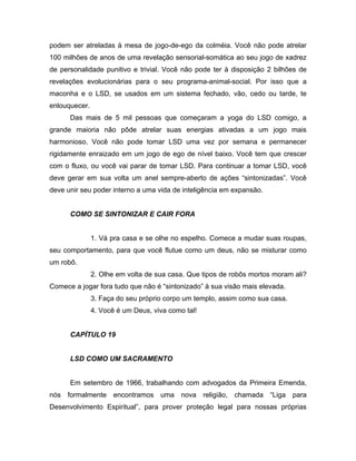 podem ser atreladas à mesa de jogo-de-ego da colméia. Você não pode atrelar
100 milhões de anos de uma revelação sensorial-somática ao seu jogo de xadrez
de personalidade punitivo e trivial. Você não pode ter à disposição 2 bilhões de
revelações evolucionárias para o seu programa-animal-social. Por isso que a
maconha e o LSD, se usados em um sistema fechado, vão, cedo ou tarde, te
enlouquecer.
Das mais de 5 mil pessoas que começaram a yoga do LSD comigo, a
grande maioria não pôde atrelar suas energias ativadas a um jogo mais
harmonioso. Você não pode tomar LSD uma vez por semana e permanecer
rigidamente enraizado em um jogo de ego de nível baixo. Você tem que crescer
com o fluxo, ou você vai parar de tomar LSD. Para continuar a tomar LSD, você
deve gerar em sua volta um anel sempre-aberto de ações “sintonizadas”. Você
deve unir seu poder interno a uma vida de inteligência em expansão.
COMO SE SINTONIZAR E CAIR FORA
1. Vá pra casa e se olhe no espelho. Comece a mudar suas roupas,
seu comportamento, para que você flutue como um deus, não se misturar como
um robô.
2. Olhe em volta de sua casa. Que tipos de robôs mortos moram ali?
Comece a jogar fora tudo que não é “sintonizado” à sua visão mais elevada.
3. Faça do seu próprio corpo um templo, assim como sua casa.
4. Você é um Deus, viva como tal!
CAPÍTULO 19
LSD COMO UM SACRAMENTO
Em setembro de 1966, trabalhando com advogados da Primeira Emenda,
nós formalmente encontramos uma nova religião, chamada “Liga para
Desenvolvimento Espiritual”, para prover proteção legal para nossas próprias
 
