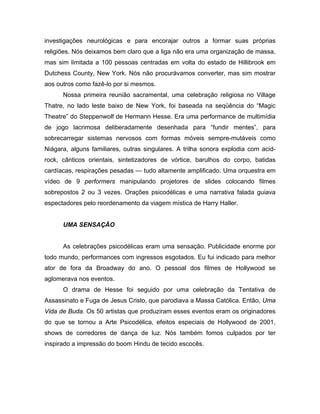 investigações neurológicas e para encorajar outros a formar suas próprias
religiões. Nós deixamos bem claro que a liga não era uma organização de massa,
mas sim limitada a 100 pessoas centradas em volta do estado de Hillibrook em
Dutchess County, New York. Nós não procurávamos converter, mas sim mostrar
aos outros como fazê-lo por si mesmos.
Nossa primeira reunião sacramental, uma celebração religiosa no Village
Thatre, no lado leste baixo de New York, foi baseada na seqüência do “Magic
Theatre” do Steppenwolf de Hermann Hesse. Era uma performance de multimídia
de jogo lacrimosa deliberadamente desenhada para “fundir mentes”, para
sobrecarregar sistemas nervosos com formas móveis sempre-mutáveis como
Niágara, alguns familiares, outras singulares. A trilha sonora explodia com acid-
rock, cânticos orientais, sintetizadores de vórtice, barulhos do corpo, batidas
cardíacas, respirações pesadas — tudo altamente amplificado. Uma orquestra em
vídeo de 9 performers manipulando projetores de slides colocando filmes
sobrepostos 2 ou 3 vezes. Orações psicodélicas e uma narrativa falada guiava
espectadores pelo reordenamento da viagem mística de Harry Haller.
UMA SENSAÇÃO
As celebrações psicodélicas eram uma sensação. Publicidade enorme por
todo mundo, performances com ingressos esgotados. Eu fui indicado para melhor
ator de fora da Broadway do ano. O pessoal dos filmes de Hollywood se
aglomerava nos eventos.
O drama de Hesse foi seguido por uma celebração da Tentativa de
Assassinato e Fuga de Jesus Cristo, que parodiava a Massa Católica. Então, Uma
Vida de Buda. Os 50 artistas que produziram esses eventos eram os originadores
do que se tornou a Arte Psicodélica, efeitos especiais de Hollywood de 2001,
shows de corredores de dança de luz. Nós também fomos culpados por ter
inspirado a impressão do boom Hindu de tecido escocês.
 