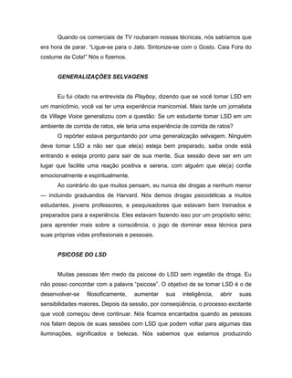 Quando os comerciais de TV roubaram nossas técnicas, nós sabíamos que
era hora de parar. “Ligue-se para o Jato. Sintonize-se com o Gosto. Caia Fora do
costume da Cola!” Nós o fizemos.
GENERALIZAÇÕES SELVAGENS
Eu fui citado na entrevista da Playboy, dizendo que se você tomar LSD em
um manicômio, você vai ter uma experiência manicomial. Mais tarde um jornalista
da Village Voice generalizou com a questão: Se um estudante tomar LSD em um
ambiente de corrida de ratos, ele teria uma experiência de corrida de ratos?
O repórter estava perguntando por uma generalização selvagem. Ninguém
deve tomar LSD a não ser que ele(a) esteja bem preparado, saiba onde está
entrando e esteja pronto para sair de sua mente. Sua sessão deve ser em um
lugar que facilite uma reação positiva e serena, com alguém que ele(a) confie
emocionalmente e espiritualmente.
Ao contrário do que muitos pensam, eu nunca dei drogas a nenhum menor
— incluindo graduandos de Harvard. Nós demos drogas psicodélicas a muitos
estudantes, jovens professores, e pesquisadores que estavam bem treinados e
preparados para a experiência. Eles estavam fazendo isso por um propósito sério;
para aprender mais sobre a consciência, o jogo de dominar essa técnica para
suas próprias vidas profissionais e pessoais.
PSICOSE DO LSD
Muitas pessoas têm medo da psicose do LSD sem ingestão da droga. Eu
não posso concordar com a palavra “psicose”. O objetivo de se tomar LSD é o de
desenvolver-se filosoficamente, aumentar sua inteligência, abrir suas
sensibilidades maiores. Depois da sessão, por conseqüência, o processo excitante
que você começou deve continuar. Nós ficamos encantados quando as pessoas
nos falam depois de suas sessões com LSD que podem voltar para algumas das
iluminações, significados e belezas. Nós sabemos que estamos produzindo
 