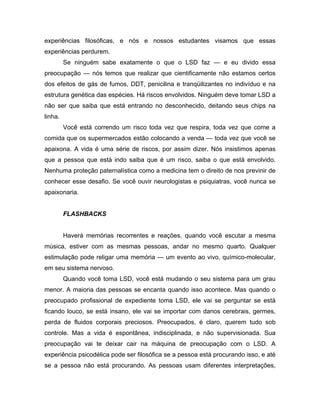 experiências filosóficas, e nós e nossos estudantes visamos que essas
experiências perdurem.
Se ninguém sabe exatamente o que o LSD faz — e eu divido essa
preocupação — nós temos que realizar que cientificamente não estamos certos
dos efeitos de gás de fumos, DDT, penicilina e tranqüilizantes no indivíduo e na
estrutura genética das espécies. Há riscos envolvidos. Ninguém deve tomar LSD a
não ser que saiba que está entrando no desconhecido, deitando seus chips na
linha.
Você está correndo um risco toda vez que respira, toda vez que come a
comida que os supermercados estão colocando a venda — toda vez que você se
apaixona. A vida é uma série de riscos, por assim dizer. Nós insistimos apenas
que a pessoa que está indo saiba que é um risco, saiba o que está envolvido.
Nenhuma proteção paternalística como a medicina tem o direito de nos previnir de
conhecer esse desafio. Se você ouvir neurologistas e psiquiatras, você nunca se
apaixonaria.
FLASHBACKS
Haverá memórias recorrentes e reações, quando você escutar a mesma
música, estiver com as mesmas pessoas, andar no mesmo quarto. Qualquer
estimulação pode religar uma memória — um evento ao vivo, químico-molecular,
em seu sistema nervoso.
Quando você toma LSD, você está mudando o seu sistema para um grau
menor. A maioria das pessoas se encanta quando isso acontece. Mas quando o
preocupado profissional de expediente toma LSD, ele vai se perguntar se está
ficando louco, se está insano, ele vai se importar com danos cerebrais, germes,
perda de fluidos corporais preciosos. Preocupados, é claro, querem tudo sob
controle. Mas a vida é espontânea, indisciplinada, e não supervisionada. Sua
preocupação vai te deixar cair na máquina de preocupação com o LSD. A
experiência psicodélica pode ser filosófica se a pessoa está procurando isso, e até
se a pessoa não está procurando. As pessoas usam diferentes interpretações,
 
