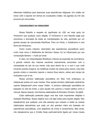 diferentes metáforas para descrever suas experiências religiosas. Um cristão vai
tomar LSD e reportar em termos do vocabulário cristão. Os agentes da CIA vão
procurar por comunistas.
COSANGUÍNEO AO HINDUISMO
Nossa filosofia a respeito do significado do LSD vai mais perto do
Hinduismo que qualquer outra religião. O Hinduismo é uma filosofia pagã que
reconhece a divindade de todas as manifestações de vida, permitido por um
grande escopo de sub-escolas filosóficas. Para um Hindu, o Catolicismo é uma
forma de Hinduismo.
Como muitos notaram, descrições das experiências psicodélicas soam
muito mais como o Siddhartha de Hermann Hesse. Eu fui influenciado por sua
composição literária — muito por sinal.
É claro, em interpretações filosóficas e literais da expansão da consciência,
a grande maioria dos maiores escritores basicamente concordam com a
necessidade de sair da sua mente, indo para dentro de si, e com o que você
encontra quando chega lá. As metáforas mudam de cultura para cultura, mas todo
grande místico e visionário reporta o mesmo fluxo eterno, séries sem tempo de
evoluções e por ai vai.
Nossa primeira celebração psicodélica em New York endereçou os
intelectuais presos em suas mentes. Para aquela primeira celebração estávamos
usando Steppenwolf como nossa “bíblia”. A próxima celebração psicodélica foi
baseada na vida de Cristo, e para aquela nós usamos o missal católico como o
manual. Depois daquilo, nós fizemos celebrações de Sócrates, Einstein, Gurdjieff.
Cada celebração pretendia pegar uma das mais importantes religiões e
tradições filosóficas. Nosso objetivo era o de ligar todos para aquela religião. Nós
desejávamos que qualquer uma das pessoas que viessem a todas as nossas
celebrações descobrisse que cada um dos grandes mitos era baseado em
experiências psicodélicas, uma seqüência de morte e renascimento. Mas ainda,
nós desejávamos que o Cristão fosse particularmente ligado por nossa massa
 