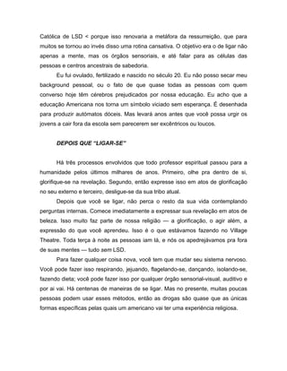 Católica de LSD < porque isso renovaria a metáfora da ressurreição, que para
muitos se tornou ao invés disso uma rotina cansativa. O objetivo era o de ligar não
apenas a mente, mas os órgãos sensoriais, e até falar para as células das
pessoas e centros ancestrais de sabedoria.
Eu fui ovulado, fertilizado e nascido no século 20. Eu não posso secar meu
background pessoal, ou o fato de que quase todas as pessoas com quem
converso hoje têm cérebros prejudicados por nossa educação. Eu acho que a
educação Americana nos torna um símbolo viciado sem esperança. É desenhada
para produzir autómatos dóceis. Mas levará anos antes que você possa urgir os
jovens a cair fora da escola sem parecerem ser excêntricos ou loucos.
DEPOIS QUE “LIGAR-SE”
Há três processos envolvidos que todo professor espiritual passou para a
humanidade pelos últimos milhares de anos. Primeiro, olhe pra dentro de si,
glorifique-se na revelação. Segundo, então expresse isso em atos de glorificação
no seu externo e terceiro, desligue-se da sua tribo atual.
Depois que você se ligar, não perca o resto da sua vida contemplando
perguntas internas. Comece imediatamente a expressar sua revelação em atos de
beleza. Isso muito faz parte de nossa religião — a glorificação, o agir além, a
expressão do que você aprendeu. Isso é o que estávamos fazendo no Village
Theatre. Toda terça à noite as pessoas iam lá, e nós os apedrejávamos pra fora
de suas mentes — tudo sem LSD.
Para fazer qualquer coisa nova, você tem que mudar seu sistema nervoso.
Você pode fazer isso respirando, jejuando, flagelando-se, dançando, isolando-se,
fazendo dieta; você pode fazer isso por qualquer órgão sensorial-visual, auditivo e
por ai vai. Há centenas de maneiras de se ligar. Mas no presente, muitas poucas
pessoas podem usar esses métodos, então as drogas são quase que as únicas
formas específicas pelas quais um americano vai ter uma experiência religiosa.
 