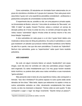 Como submetidos, 20 estudantes em divindade foram selecionados de um
grupo de voluntários e divididos em 5 grupos de 4 pessoas. Para cada grupo eram
assumidos 2 guias com uma experiência psicodélica considerável – professores e
graduandos avançados de universidades na área de Boston.
O experimento deu-se, acredite ou não, em uma pequena e privada capela,
na Universidade de Boston, cerca de 1 hora antes do anoitecer da “Boa sexta”, em
1962. O deão2
da capela, Howard Thurman, estava a conduzir um serviço de
devoção pública de 3 horas no andar de cima, no corredor principal da igreja. Ele
visitou nossos “submetidos” alguns minutos antes do serviço noturno e fez uma
breve falação “inspiradora”.
A dois submetidos em cada grupo e a um dos 2 guias foram dados uma
moderada e densa dose de 30mg de psilocibina. Os outros 2 submetidos e o outro
guia receberam um placebo que produzia notórios efeitos somáticos como flashes
de pele fria e quente, mas que não eram psicodélicos. O estudo era “triple-blind”:
Nenhum dos submetidos, guias ou “experimenters” sabia quem havia recebido
psilocibina.
NÓS SABIAMOS
Se você, em algum momento liderar um estudo “double-blind” com essas
drogas, você não deve ter controles em volta dos submetidos porque ninguém
será enganado. Eu sabia imediatamente que 2 do meu grupo haviam recebido
ácido nicotínico; eu poderia dizer pelos seus rostos vermelhos e suas incansáveis
“game activities”.
Mas pensando estar à beira de uma experiência mística, eles começaram a
tremular, “Isso não é fantástico?! Os pobres rapazes no outro quarto estão sendo
deixados de fora disso.” Mais tarde, depois que estávamos na capela e vimos os
outros submetidos estirados ao chão, obviamente completamente fora desse
mundo, os dois me chamaram e disseram: “Vamos voltar ao outro quarto.” E eles
começaram a jogar o “jogo” da droga novamente: “Quanto tempo já passou?”;
2
Dignitário eclesiástico que preside ao cabido, numa Sé.
 