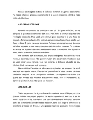 Nossas celebrações da terça à noite não tomaram o lugar do sacramento.
Na nossa religião o processo sacramental é o uso de maconha e LSD; e nada
pode substituir isso.
LSD PARA ESTÍMULOS
Quando sou acusado de promover o uso do LSD para estímulos, eu me
pergunto o que eles querem dizer com isso. Para mim, o estímulo significa uma
revelação extasiante. Para você, um estímulo pode significar ir a uma festa de
cocktail e flertar com alguém. Um estímulo para mim significa um flerte pagão com
Deus — Gaia. É claro, na nossa sociedade Puritana, nós pensamos que devemos
trabalhar ter poder, e usar esse poder para controlar outras pessoas. Em qualquer
sociedade sã, a palavra estímulo poderia ser o ideal, o extasiante, isso significa ir
além, sair da sua mente, confrontrando Deus.
Um confronto com a divindade, sua própria inteligência mais elevada, vai te
mudar, e algumas pessoas não querem mudar. Eles devem ser avisados de que
se você entrar nesse templo, você vai enfrentar a brilhante ativação do seu
cérebro. Você nunca mais será o mesmo.
Nos mistérios Eleusinianos, eles sempre avisariam as pessoas, “se você
vier aqui, seu ego irá morrer. Você vai ter que confrontrar todos os seus perdures
passados, despi-los, e ser uma pessoa mudada”. Um imperador de Roma que
queria ser iniciado aos mistérios Eleusinianos disse, “Isso é interessante, eu
aprovo o que fazem, mas não quero ser mudado”.
MEDO DO LSD
Todas as pessoas de alguma forma têm medo de tomar LSD porque todos
querem manter seu próprio joguinho de xadrez egocêntrico. Há tudo a se ter
medo. Você vai sair de sua mente. Mas se o LSD realmente funcionou da forma
como os comerciantes amedrontados disseram, seria fácil pegar o criminoso e o
alcoólatra, o viciado em drogas, e uma pessoa medíocre qualquer e mudá-los(as).
 