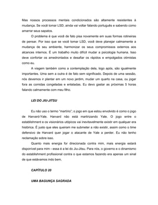 Mas nossos processos mentais condicionados são altamente resistentes à
mudança. Se você tomar LSD, ainda vai voltar falando português e sabendo como
amarrar seus sapatos.
O problema é que você de fato pisa novamente em suas formas rotineiras
de pensar. Por isso que se você tomar LSD, você deve planejar calmamente a
mudança de seu ambiente, harmonizar os seus compromissos externos aos
alcances internos. É um trabalho muito difícil mudar a psicologia humana. Isso
deve confortar os amedrontados e desafiar os rápidos e empolgados otimistas
como eu.
A viagem também como a contemplação dela, logo após, são igualmente
importantes. Uma sem a outra é de fato sem significado. Depois de uma sessão,
nós devemos ir plantar em um novo jardim, mudar um quarto na casa, ou jogar
fora as comidas congeladas e enlatadas. Eu devo gastar as próximas 5 horas
falando calmamente com meu filho.
LEI DO JIU-JITSU
Eu não uso o termo “martírio”; o jogo em que estou envolvido é como o jogo
de Harvard-Yale. Harvard não está martirizando Yale. O jogo entre o
establishment e os visionários utópicos vai inevitavelmente existir em qualquer era
histórica. É justo que eles queiram me submeter a não existir, assim como o time
defensivo de Harvard quer jogar o atacante de Yale a perder. Eu não tenho
reclamação sobre isso.
Quanto mais energia for direcionada contra mim, mais energia estará
disponível para mim - essa é a lei do Jiu-Jitsu. Para nós, o governo e o dinamismo
do establishment profissional contra o que estamos fazendo era apenas um sinal
de que estávamos indo bem.
CAPÍTULO 20
UMA BAGUNÇA SAGRADA
 
