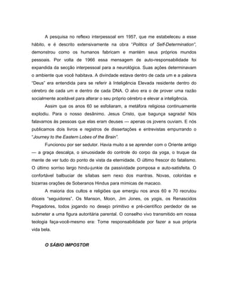 A pesquisa no reflexo interpessoal em 1957, que me estabeleceu a esse
hábito, e é descrito extensivamente na obra “Politics of Self-Determination”,
demonstrou como os humanos fabricam e mantém seus próprios mundos
pessoais. Por volta de 1966 essa mensagem de auto-responsabilidade foi
expandida da secção interpessoal para a neurológica. Suas ações determinavam
o ambiente que você habitava. A divindade estava dentro de cada um e a palavra
“Deus” era entendida para se referir à Inteligência Elevada residente dentro do
cérebro de cada um e dentro de cada DNA. O alvo era o de prover uma razão
socialmente aceitável para alterar o seu próprio cérebro e elevar a inteligência.
Assim que os anos 60 se esfoliaram, a metáfora religiosa continuamente
explodiu. Para o nosso desânimo. Jesus Cristo, que bagunça sagrada! Nós
falavamos às pessoas que elas eram deuses — apenas os jovens ouviam. E nós
publicamos dois livros e registros de dissertações e entrevistas empurrando o
“Journey to the Eastern Lobes of the Brain”.
Funcionou por ser sedutor. Havia muito a se aprender com o Oriente antigo
— a graça descalça, o sinuosidade do controle do corpo da yoga, o truque da
mente de ver tudo do ponto de vista da eternidade. O último frescor do fatalismo.
O último sorriso largo hindu-junkie da passividade pomposa e auto-satisfeita. O
confortável balbuciar de sílabas sem nexo dos mantras. Novas, coloridas e
bizarras orações de Soberanos Hindus para mímicas de macaco.
A maioria dos cultos e religiões que emergiu nos anos 60 e 70 recrutou
dóceis “seguidores”. Os Manson, Moon, Jim Jones, os yogis, os Renascidos
Pregadores, todos jogando no desejo primitivo e pré-científico perdedor de se
submeter a uma figura autoritária parental. O conselho vivo transmitido em nossa
teologia faça-você-mesmo era: Tome responsabilidade por fazer a sua própria
vida bela.
O SÁBIO IMPOSTOR
 