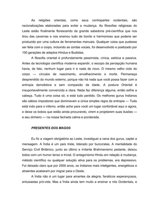 As religiões orientais, como seus contrapartes ocidentais, são
racionalizações elaboradas para evitar a mudança. As filosofias religiosas do
Leste estão finalmente florescendo da grande sabedoria pré-científica que nos
tirou das cavernas e nos ensinou tudo de bonito e harmonioso que poderia ser
produzido por uma cultura de ferramentas manuais. Qualquer coisa que pudesse
ser feita com o corpo, incluindo as cordas vocais, foi desenvolvido e poetizado por
100 gerações de adeptos Hindus e Budistas.
A filosofia oriental é profundamente pessimista, cínica, estóica e passiva.
Antes da tecnologia científica moderna expandir, o escopo da percepção humana
havia, de fato, nenhum lugar para ir e nada de novo. O mesmo velho ciclo do
corpo — círculos de nascimento, envelhecimento e morte. Permaneça
desprendido do mundo externo, porque não há nada que você possa fazer com a
entropia demolidora e sem compaixão da idade. A postura Oriental é
insuportavelmente convencida e clara. Nada faz diferença alguma, então esfrie a
cabeça. Tudo é uma coisa só, e está tudo perdido. Os melhores gurus Indianos
são sábios impostores que dominavam a única simples regra da entropia — Tudo
está indo para o inferno, então ache para você um lugar confortável aqui e agora,
e deixe os bobos que estão ainda procurando, virem e projetarem suas ilusões —
e seu dinheiro — na nossa fachada calma e ponderada.
PRESENTES DOS MAGOS
Eu fiz a viagem obrigatória ao Leste, investiguei a cena dos gurus, captei a
mensagem. A Índia é um país triste, liderado por burocratas. A mentalidade do
Serviço Civil Britânico, junto ao último e irritante Brahmanismo pedante, deixou
todos com um humor tenso e trivial. O antagonismo Hindu em relação à mudança,
método científico ou qualquer solução ativa para os problemas, era depressivo.
Foi deixado claro que por 2500 anos, os Indianos mais inteligentes, energéticos e
atraentes acabaram por migrar para o Oeste.
A Índia não é um lugar para amantes da alegria, fanáticos esperançosos,
entusiastas pró-vida. Mas a Índia ainda tem muito a ensinar a nós Ocidentais, e
 