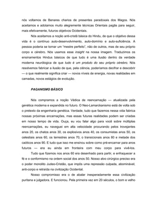 nós voltamos de Benares charios de presentes paradoxais dos Magos. Nós
aceitamos e adotamos muito alegremente técnicas Orientais pagãs para seguir,
mais efetivamente, futuros objetivos Ocidentais.
Nós aceitamos a noção anti-cristã básica do Hindu, de que o objetivo dessa
vida é o contínuo auto-desenvolvimento, auto-domínio e auto-suficiência. A
pessoa poderia se tornar um “mestre perfeito”, não de outros, mas de seu próprio
corpo e cérebro. Nós usamos esse insight na nossa imagem. Traduzimos os
ensinamentos Hindus básicos de que tudo é uma ilusão dentro da verdade
moderna neurólogica de que tudo é um produto do seu próprio cérebro. Nós
resolvemos fabricar a ilusão de que, pela ciência, poderíamos decifrar e descobrir
— o que realmente significa criar — novos níveis de energia, novas realidades em
camadas, novos estágios de evolução.
PAGANISMO BÁSICO
Nós compramos a noção Védica de reencarnação — atualizada pela
genética moderna e expandida no futuro. O Neo-Lamarckanismo está de volta sob
o pretexto da engenharia genética. Verdade, tudo que fazemos nessa vida fabrica
nossas próximas encarnações, mas essas futuras realidades podem ser criadas
em nosso tempo de vida. Ouça, eu vou falar algo para você sobre múltiplas
reencarnações, eu naveguei em alta velocidade procurando pelos trovejantes
anos 20, os chatos anos 30, os explosivos anos 40, os consumistas anos 50, os
celestiais anos 60, os terrestres anos 70, o transicionais anos 80 e metade dos
caóticos anos 90. E tudo que isso me ensinou sobre como pré-encarnar para anos
futuros — era eu ainda em fronteira com meu corpo para vivê-los.
Tudo que fizemos nos anos 60 era desenhado para partir, e enfraquecer a
fé e o conformismo na ordem social dos anos 50. Nosso alvo cirúrgico preciso era
o poder monolito Judeo-Cristão, que impôs uma repressão culpada, abominável,
anti-corpo e retraída na civilização Ocidental.
Nosso compromisso era o de abalar inesperadamente essa civilização
puritana e julgadora. E funcionou. Pela primeira vez em 20 séculos, o bom e velho
 