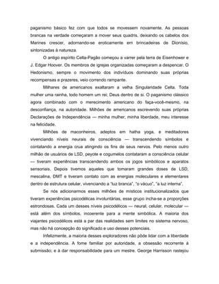 paganismo básico fez com que todos se movessem novamente. As pessoas
brancas na verdade começaram a mover seus quadris, deixando os cabelos dos
Marines crescer, adornando-se eroticamente em brincadeiras de Dionísio,
sintonizadas à natureza.
O antigo espírito Celta-Pagão começou a varrer pela terra de Eisenhower e
J. Edgar Hoover. Os membros de igrejas organizadas começaram a despencar. O
Hedonismo, sempre o movimento dos indivíduos dominando suas próprias
recompensas e prazeres, veio correndo rampante.
Milhares de americanos exaltaram a velha Singularidade Celta. Toda
mulher uma rainha, todo homem um rei; Deus dentro de si. O paganismo clássico
agora combinado com o merecimento americano do faça-você-mesmo, na
desconfiança, na autoridade. Milhões de americanos escrevendo suas próprias
Declarações de Independência — minha mulher, minha liberdade, meu interesse
na felicidade.
Milhões de maconheiros, adeptos em hatha yoga, e meditadores
vivenciando níveis neurais de consciência — transcendendo símbolos e
contatando a energia crua atingindo os fins de seus nervos. Pelo menos outro
milhão de usuários de LSD, peyote e cogumelos contataram a consciência celular
— tiveram experiências transcendendo ambos os jogos simbólicos e aparatos
sensoriais. Depois tivemos aqueles que tomaram grandes doses de LSD,
mescalina, DMT e tiveram contato com as energias moleculares e elementares
dentro de estrutura celular, vivenciando a “luz branca”, “o vácuo”, “a luz interna”.
Se nós adicionarmos esses milhões de místicos institucionalizados que
tiveram experiências psicodélicas involuntárias, esse grupo incha-se a proporções
estrondosas. Cada um desses níveis psicodélicos — neural, celular, molecular —
está além dos símbolos, incoerente para a mente simbólica. A maioria dos
viajantes psicodélicos está a par das realidades sem limites no sistema nervoso,
mas não há concepção do significado e uso desses potenciais.
Infelizmente, a maioria desses exploradores não pôde lidar com a liberdade
e a independência. A fome familiar por autoridade, a obsessão recorrente à
submissão; e à dar responsabilidade para um mestre. George Harrisson rastejou
 