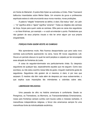 em frente do Maharish. O pobre Bob Dylan se submeteu a Cristo. Peter Townsend
balbuciou insanidades sobre Meher Baba. Um enxame de gurus e professores
espirituais estava à volta anunciando seus novos mandos, novas proibições.
A palavra “religião” lindamente se define, é claro. Ela traduz “atar”, do Latin
— “re” significa atrás e “ligare” significa “amarrar”. Todas as religiões são camisas
de força, forças para quem veste as camisas. Olhe para as caras dos seguidores
— os Hare Krishnas, por exemplo — e você vai entender o ponto. Perdedores que
não gostam de seus próprios visuais e não ter amor algum por sua própria
singularidade.
FORÇAS PARA QUEM VESTE AS CAMISAS
Nós aprendemos muito. Nós ficamos desapontados que para cada novo
cientista auto-confiante aparecendo na cena, havia 99 novos seguidores cult.
Houve um período obscuro no qual me senti perplexo e culpado por ter encorajado
esse atropelo às fronteiras do Leste.
A coisa do seguidor-dominador era particularmente chata. Eu desprezo
seguidores de qualquer tipo, especialmente aqueles que me seguem. Como isso
acontece, eu não estou sozinho nessa falta de gosto; ninguém realmente gosta de
seguidores. Seguidores não gostam de si mesmos, é claro; é por isso que
serpeam. E mestres não têm nada além de desprezo por seus subservientes, o
que explica suas imposições tão intimidantes e coloridas sobre eles.
LIBERDADE RELIGIOSA
Uma passada de olho na história americana é confortante. Desde os
Peregrinos, os Tremedores, os Mormons, os Transcendentalistas Emersonianos,
nosso país fronteiriço sempre zumbiu com loucos cultos e messias rachados. A
maravilhosa independência religiosa, o fervor dos americanos sempre foi uma
maravilhosa fonte de individualidade excêntrica.
 