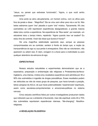 “Jesus, eu pensei que estivesse funcionado”; “Agora, o que você sentiu
exatamente?“
Uma porta se abriu abruptamente, um homem entrou, com os olhos para
fora da janela e disse : “Magnífico!” Ele se virou sem olhar para nós e se foi. Nós
todos sabíamos quem “era” placebo e quem “era” místico. Tipicamente, 9% dos
submetidos ao LSD reportaram experiências desagradáveis; a grande maioria
deles lutou contra a experiência. Na experiência da “Boa sexta”, por exemplo, um
estudante lutou o tempo inteiro, repetindo: “Agora quando isso vai acabar? Eu
estou fora de controle. Você não disse que duraria 4 horas?”
Há uma magnífica seletividade operando aqui, porque as pessoas
compromissadas em se controlar, sentem à frente do tempo que, a noção da
transcendência do ego ou sua perda é ameaçadora. Eles não se voluntariam, não
aparecem ou adiam isso. É claro, coragem é a chave para a criatividade ou para
qualquer abandono da estrutura do ego.
EXPECTATIVAS
Nossos estudos naturalistas e experimentais demonstraram que se a
expectativa, preparação e ambientação são religiosas e Protestantes-da-Nova-
Inglaterra, uma intensa, mística e/ou reveladora experiência será admitida por 40 a
90% dos submetidos à ingestão de drogas psicodélicas. Esses resultados podem
ser atribuídos ao viés de nosso grupo de pesquisa, que havia tomado a posição,
talvez perigosa da ACLU, de que havia potencialidades “experienciais”-espirituais,
assim como seculares-comportamentais e emocionais-politicas no sistema
nervoso.
Cinco estudos científicos feitos por outros investigadores produziram dados
que indicaram que se o ambiente é favorecido, mas não espiritual, entre 40 e 75%
dos submetidos reportariam experiências intensas, “life-changing”, filosófico-
religiosas.
A REVELAÇÃO FILOSÓFICA
 