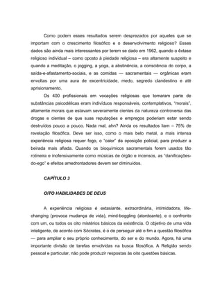 Como podem esses resultados serem desprezados por aqueles que se
importam com o crescimento filosófico e o desenvolvimento religioso? Esses
dados são ainda mais interessantes por terem se dado em 1962, quando o êxtase
religioso individual – como oposto à piedade religiosa – era altamente suspeito e
quando a meditação, o jogging, a yoga, a abstinência, a consciência do corpo, a
saída-e-afastamento-sociais, e as comidas — sacramentais — orgânicas eram
envoltas por uma aura de excentricidade, medo, segredo clandestino e até
aprisionamento.
Os 400 profissionais em vocações religiosas que tomaram parte de
substâncias psicodélicas eram indivíduos responsáveis, contemplativos, “morais”,
altamente morais que estavam severamente cientes da natureza controversa das
drogas e cientes de que suas reputações e empregos poderiam estar sendo
destruídos pouco a pouco. Nada mal, ahn? Ainda os resultados liam – 75% de
revelação filosófica. Deve ser isso, como o mais belo metal, a mais intensa
experiência religiosa requer fogo, o “calor” da oposição policial, para produzir a
beirada mais afiada. Quando os bioquímicos sacramentais forem usados tão
rotineira e inofensivamente como músicas de órgão e incensos, as “danificações-
do-ego” e efeitos amedrontadores devem ser diminuídos.
CAPÍTULO 3
OITO HABILIDADES DE DEUS
A experiência religiosa é extasiante, extraordinária, intimidadora, life-
changing (provoca mudança de vida), mind-boggling (atordoante), e o confronto
com um, ou todos os oito mistérios básicos da existência. O objetivo de uma vida
inteligente, de acordo com Sócrates, é o de perseguir até o fim a questão filosófica
— para ampliar o seu próprio conhecimento, do ser e do mundo. Agora, há uma
importante divisão de tarefas envolvidas na busca filosófica. A Religião sendo
pessoal e particular, não pode produzir respostas às oito questões básicas.
 