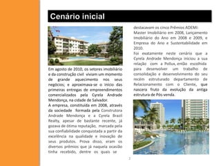Cenário inicial
                                                 destacavam os cinco Prêmios ADEMI:
                                                 Master Imobiliário em 2008, Lançamento
                                                 Imobiliário do Ano em 2008 e 2009, e
                                                 Empresa do Ano e Sustentabilidade em
                                                 2010.
                                                 Foi exatamente neste cenário que a
                                                 Cyrela Andrade Mendonça iniciou a sua
                                                 relação com a Pollux, então escolhida
Em agosto de 2010, os setores imobiliário        para desenvolver um trabalho de
e da construção civil viviam um momento          consolidação e desenvolvimento do seu
de grande aquecimento nos seus                   recém estruturado departamento de
negócios; e aproximava-se o início das           Relacionamento com o Cliente, que
primeiras entregas de empreendimentos            nascera fruto da evolução da antiga
comercializados pela Cyrela Andrade              estrutura de Pós-venda.
Mendonça, na cidade de Salvador.
A empresa, constituída em 2008, através
da sociedade formada pela Construtora
Andrade Mendonça e a Cyrela Brazil
Realty, apesar de bastante recente, já
gozava de ótima reputação, marcada pela
sua confiabilidade conquistada a partir da
excelência na qualidade e inovação de
seus produtos. Prova disso, eram os
diversos prêmios que já naquela ocasião
tinha recebido, dentre os quais se
                                             2
 