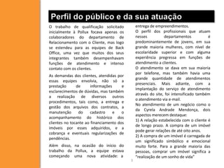 Perfil do público e da sua atuação
O trabalho de qualificação solicitado          entrega de empreendimentos.
inicialmente à Pollux focava apenas os         O perfil dos profissionais que atuam
colaboradores do departamento de               nesses          departamentos           é
Relacionamento com o Cliente, mas logo         predominantemente de jovens, em sua
se estendeu para as equipes de Back            grande maioria mulheres, com nível de
Office, uma vez que muitos dos seus            escolaridade superior e com alguma
integrantes também desempenhavam               experiência pregressa em funções de
funções de atendimento e intenso               atendimento a clientes.
contato com os clientes.                       O atendimento se dava em sua maioria
                                               por telefone, mas também havia uma
As demandas dos clientes, atendidas por
                                               grande quantidade de atendimentos
essas equipes envolvia, não só a
                                               presenciais. Mais adiante, com a
prestação      de      informações     e
                                               implantação do serviço de atendimento
esclarecimentos de dúvidas, mas também
                                               através do site, foi intensificado também
a realização de diversos outros
                                               o atendimento via e-mail.
procedimentos, tais como, a entrega e
                                               No atendimento de um negócio como o
gestão dos arquivos dos contratos, a
                                               da Cyrela Andrade Mendonça, dois
manutenção      do     cadastro    e   o
                                               aspectos merecem destaque:
acompanhamento do histórico dos
                                               1) A relação estabelecida com o cliente é
clientes no tocante ao financiamento dos
                                               de longo prazo. A compra de um imóvel
imóveis por esses adquiridos, e a
                                               pode gerar relações de até oito anos.
cobrança e eventuais regularizações de
                                               2) A compra de um imóvel é carregada de
pendências.
                                               um significado simbólico e emocional
Além disso, na ocasião do início do            muito forte. Para a grande maioria das
trabalho da Pollux, a equipe estava            pessoas, comprar um imóvel significa a
começando uma nova atividade: a                “realização de um sonho de vida”
                                           3
 
