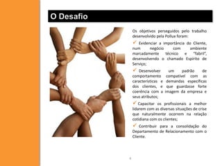 O Desafio
                Os objetivos perseguidos pelo trabalho
                desenvolvido pela Pollux foram:
                  Evidenciar a importância do Cliente,
                num      negócio    com      ambiente
                marcadamente técnico e “fabril”,
                desenvolvendo o chamado Espírito de
                Serviço;
                   Desenvolver       um     padrão    de
                comportamento        compatível com as
                características e    demandas específicas
                dos clientes, e      que guardasse forte
                coerência com a     imagem da empresa e
                seus atributos;
                 Capacitar  os profissionais a melhor
                lidarem com as diversas situações de crise
                que naturalmente ocorrem na relação
                cotidiana com os clientes;
                   Contribuir para a consolidação do
                Departamento de Relacionamento com o
                Cliente.




            4
 
