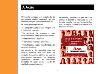 A Ação

O trabalho começou com a realização de           Atualmente, encontra-se em fase de
um primeiro módulo conceitual, com oito          análise e decisão a realização de um
horas de duração, aplicadas em único dia.        terceiro módulo, esse com foco específico
Os temas priorizados foram:                      nas Estratégias Emocionais baseadas nas
                                                 Emoções Positivas.
A compatibilização de auto-imagem com
a imagem da empresa;
A   promessa da empresa e seus
desdobramentos na relação com o cliente;
O Atendimento Emocional;
Técnicas de Regulação Emocional
Estratégias de resgate e neutralização de
emoções negativas.
Na seqüência, foi realizado mais um
módulo, também com oito horas de
duração. Esse, com o objetivo de levar os
participantes praticarem os conceitos
aprendidos, através de simulações
baseadas em cases criados a partir da
realidade dos participantes.


                                             5
 