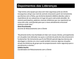 Depoimentos das Lideranças
“Hoje temos uma equipe que atua com mais segurança junto ao cliente.
Conseguimos atingir esse nível de controle emocional a partir do treinamento
que fizemos com a Pollux, que de forma bastante didática abordou sobre a
importância de nos colocarmos no lugar de quem está sendo atendido. De
maneira participativa, podemos vivenciar dinâmicas que nos reportaram ao
nosso dia a dia, contribuindo para que o nosso atendimento emocional
evoluísse ainda mais.”
Ilana Kruschewsky
Gerente de Relacionamento com o Cliente


“Atualmente tenho mais facilidade em lidar com nossos clientes, principalmente
em situações mais delicadas nas quais o controle do ponto de vista emocional é
fundamental. No treinamento que fiz da POLLUX aprendi algumas técnicas de
abordagem a clientes em crise e pude também vivenciar algumas situações
através de dinâmicas de grupo que me proporcionaram maior segurança para o
atendimento a clientes.”
Isabela Jesuino
Coordenadora de Relacionamento com o Cliente


                                      7
 
