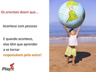 Os orientais dizem que...


 Acontece com pessoas


 E quando acontece,
 elas têm que aprender
 a se tornar
 responsáveis pelo outro!


                            Empresas melhores para um Mundo melhor
 