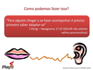 Como podemos fazer isso?

“Para alguém chegar a se fazer acompanhar é preciso
primeiro saber adaptar-se”
              I Ching – Hexagrama 17 (O SEGUIR não admite
                                       velhos preconceitos)




                                       Empresas melhores para um Mundo melhor
 
