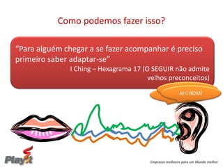 Como podemos fazer isso?

“Para alguém chegar a se fazer acompanhar é preciso
primeiro saber adaptar-se”
              I Ching – Hexagrama 17 (O SEGUIR não admite
                                       velhos preconceitos)
                                                     E DAÍ?
                                                     AH! BOM!
                                                 HEIN!!!??




                                       Empresas melhores para um Mundo melhor
 