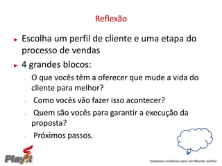 Reflexão

►   Escolha um perfil de cliente e uma etapa do
    processo de vendas
►   4 grandes blocos:
    -   O que vocês têm a oferecer que mude a vida do
        cliente para melhor?
    -    Como vocês vão fazer isso acontecer?
    -    Quem são vocês para garantir a execução da
        proposta?
    -    Próximos passos.

                                       Empresas melhores para um Mundo melhor
 