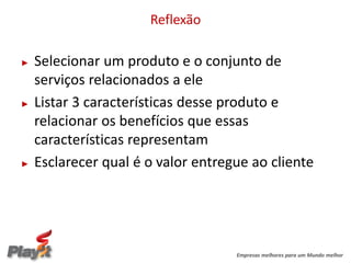 Reflexão

►   Selecionar um produto e o conjunto de
    serviços relacionados a ele
►   Listar 3 características desse produto e
    relacionar os benefícios que essas
    características representam
►   Esclarecer qual é o valor entregue ao cliente




                                    Empresas melhores para um Mundo melhor
 
