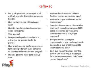 Reflexão
•   Em quais produtos ou serviços você     •   Você está mais concentrado em
    está oferecendo descontos ou preços        finalizar tarefas ou em criar valor?
    baixos?                                •   Você sabe o que os clientes estão
•   Que vantagens está obtendo com             comprando?
    isso?                                  •   Que tipo de contato os clientes têm
•   Quanto está lhe custando conseguir         com você, quando acham que NÃO
    essas vantagens?                           estão recebendo as vantagens
•   Vale a pena?                               condizentes com o preço que
•   De que modo poderia melhorar a             pagaram?
    estratégia de apresentação de          •   Em que medida consegue
    preços?                                    compreender o que os clientes estão
•   Que problemas de performance você          querendo, e que problemas estão
    tem e que poderiam fazer com que           incomodando a eles?
    os clientes reclamassem dos preços?    •   Com que frequência seus clientes
•   O que é possível fazer para resolvê-       ouvem um “não”? Que mudanças
    los?                                       faria para que ouvissem “não” com
                                               menos frequência?

                                                           Empresas melhores para um Mundo melhor
 