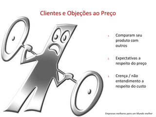 Clientes e Objeções ao Preço


                          1.    Comparam seu
                                produto com
                                outros

                          2.    Expectativas a
                                respeito do preço

                          3.    Crença / não
                                entendimento a
                                respeito do custo




                        Empresas melhores para um Mundo melhor
 