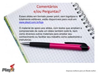 Comentários
             e/ou Perguntas?
Esses slides em formato power point, sem logotipos e
totalmente editáveis, estão disponíveis para você em
www.playit.com.br/loja

O material de apoio aos slides, com textos que ampliam a
compreensão de cada um deles também está lá, bem
como diversos outros materiais para ampliar seu
conhecimento ou facilitar seu trabalho como palestrante e
instrutor(a).




                                          Empresas melhores para um Mundo melhor
 
