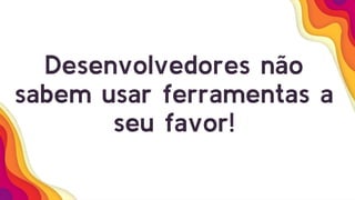 Desenvolvedores não
sabem usar ferramentas a
seu favor!
 