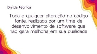 Dívida técnica
Toda e qualquer alteração no código
fonte, realizada por um time de
desenvolvimento de software que
não gera melhoria em sua qualidade
 