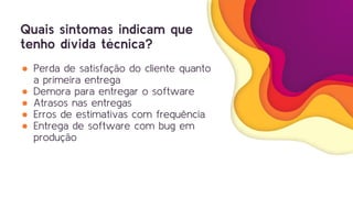 Quais sintomas indicam que
tenho dívida técnica?
● Perda de satisfação do cliente quanto
a primeira entrega
● Demora para entregar o software
● Atrasos nas entregas
● Erros de estimativas com frequência
● Entrega de software com bug em
produção
 