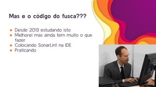 Mas e o código do fusca???
● Desde 2013 estudando isto
● Melhorei mas ainda tem muito o que
fazer
● Colocando SonarLint na IDE
● Praticando
 